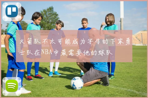 火箭队不太可能成为字母的下家勇士队在NBA中最需要他的球队