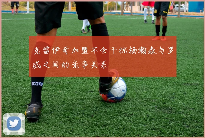克雷伊奇加盟不会干扰杨瀚森与罗威之间的竞争关系