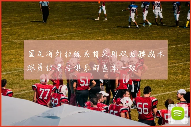 国足海外拉练或将采用双后腰战术球员位置与俱乐部基本一致
