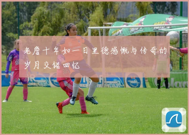 老詹十年如一日里德感慨与传奇的岁月交错回忆