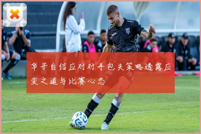 华子自信应对对手包夹策略透露应变之道与比赛心态
