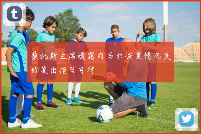 桑托斯主席透露内马尔恢复情况良好复出指日可待