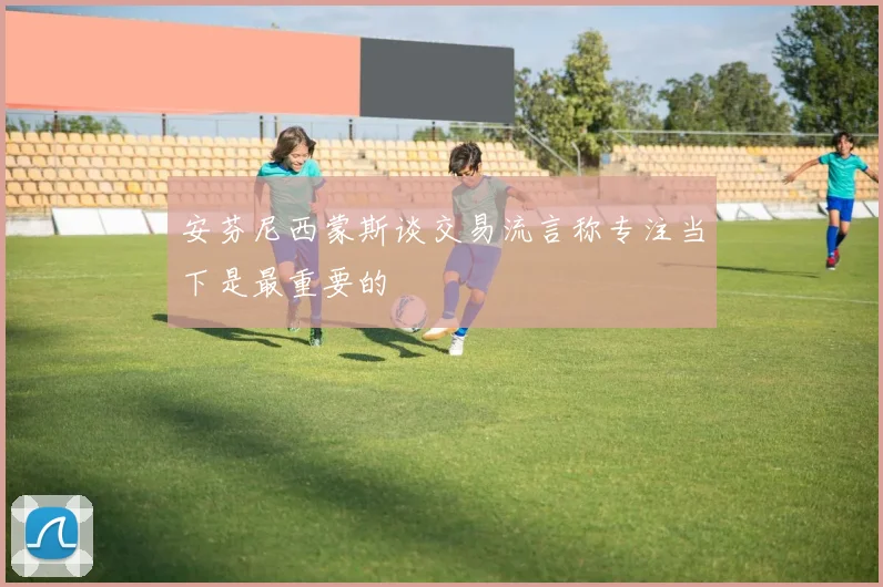 安芬尼西蒙斯谈交易流言称专注当下是最重要的