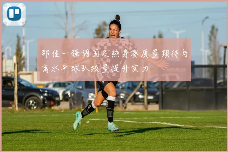 邵佳一强调国足热身赛质量期待与高水平球队较量提升实力