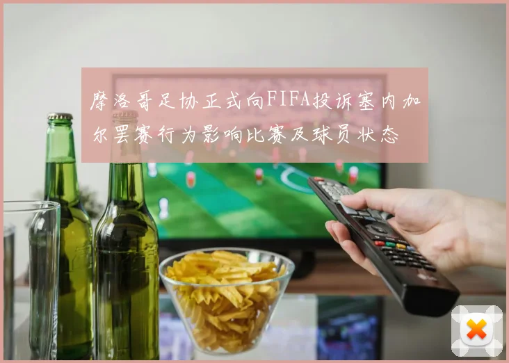 摩洛哥足协正式向FIFA投诉塞内加尔罢赛行为影响比赛及球员状态